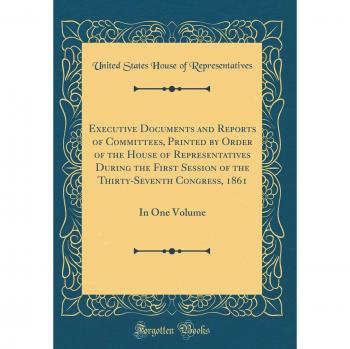 Executive Documents and Reports of Committees, Printed by Order of the House of Representatives During the First Session of the Thirty-Seventh Congress, 1861: In One Volume