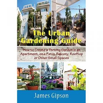 The Urban Gardening Guide: How to Create a Thriving Garden in an Apartment, on a Patio, Balcony, Rooftop or Other Small Spaces