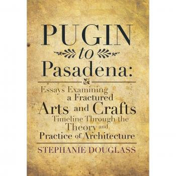 Pugin to Pasadena: Essays Examining a Fractured Arts and Crafts Timeline Through the Theory and Practice of Architecture: Essays Examining a Fractured ... the Theory and Practice of Architecture