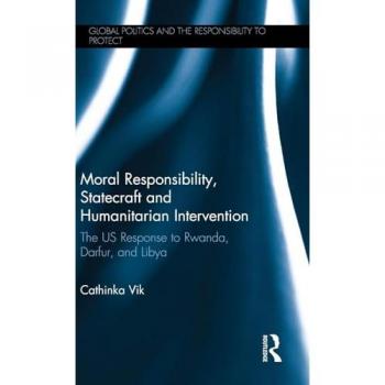 Moral Responsibility, Statecraft and Humanitarian Intervention: The US Response to Rwanda, Darfur, and Libya (Global Politics and the Responsibility to Protect)