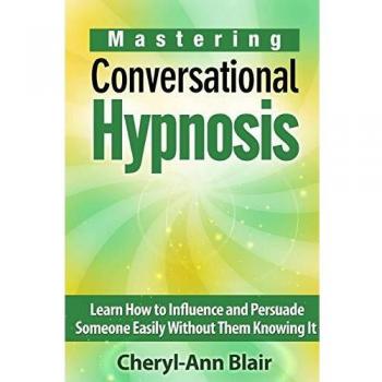 Mastering Conversational Hypnosis: Learn How to Influence and Persuade Someone Easily Without Them Knowing It