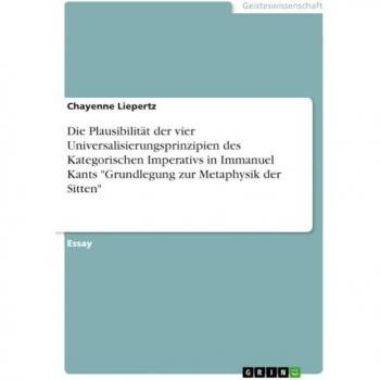 Die Plausibilität der vier Universalisierungsprinzipien des Kategorischen Imperativs in Immanuel Kants Grundlegung zur Metaphysik der Sitten
