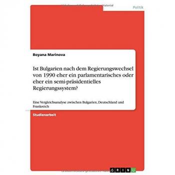 Ist Bulgarien nach dem Regierungswechsel von 1990 eher ein parlamentarisches oder eher ein semi-präsidentielles Regierungssystem?: Eine ... Bulgarien, Deutschland und Frankreich