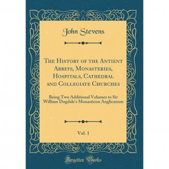 The History of the Antient Abbeys, Monasteries, Hospitals, Cathedral and Collegiate Churches, Vol. 1: Being Two Additional Volumes to Sir William Dugdale's Monasticon Anglicanum