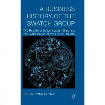 A Business History of the Swatch Group: The Rebirth of Swiss Watchmaking and the Globalization of the Luxury Industry Pierre-Yve