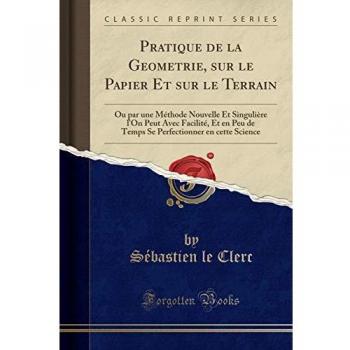 Pratique de la Geometrie, sur le Papier Et sur le Terrain: Ou par une Méthode Nouvelle Et Singulière l'On Peut Avec Facilité, Et en Peu de Temps Se Perfectionner en cette Science