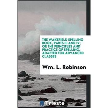 The Wakefield Spelling Book, Parts III and IV; Or the Principles and Practice of Spelling, Adapted for Advanced Classes