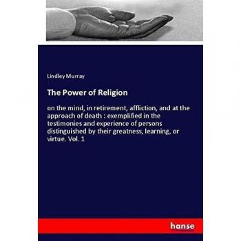 The Power of Religion: on the mind, in retirement, affliction, and at the approach of death : exemplified in the testimonies and experience of persons ... their greatness, learning, or virtue. Vol. 1