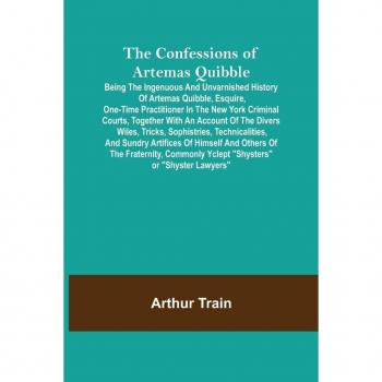 Train, Arthur: The Confessions of Artemas Quibble; Being the Ingenuous and Unvarnished History of Artemas Quibble, Esquire, One-Time Practitioner in the New York Criminal Courts, Together with an Account of the Divers Wiles, Tricks, Sophistries, Technical