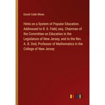 Hints on a System of Popular Education. Addressed to R. S. Field, esq. Chairman of the Committee on Education in the Legislature of New Jersey, and to ... of Mathematics in the College of New Jersey