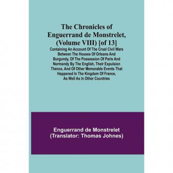 De Monstrelet, Enguerrand: The Chronicles of Enguerrand de Monstrelet, (Volume VIII) [of 13]; Containing an account of the cruel civil wars between the houses of Orleans and Burgundy, of the possession of Paris and Normandy by the English, their expulsion