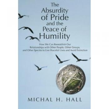 The Absurdity of Pride and the Peace of Humility: How We Can Reestablish Our Relationships with Other People, Other Groups, and Other Species to Live Peaceful Lives and Avoid Extinction