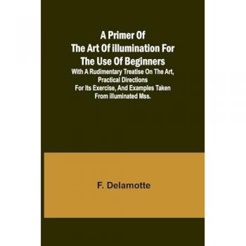 A Primer of the Art of Illumination for the Use of Beginners; With a rudimentary treatise on the art practical directions for its exercise and examples taken from illuminated mss.
