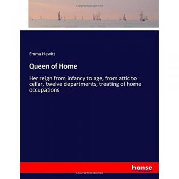 Queen of Home: Her reign from infancy to age, from attic to cellar, twelve departments, treating of home occupations