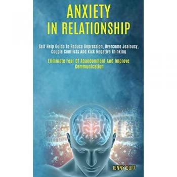 Anxiety in Relationship : Self Help Guide to Reduce Depression, Overcome Jealousy, Couple Conflicts and Kick Negative Thinking (Eliminate Fear of Abandonment and Improve Communication)