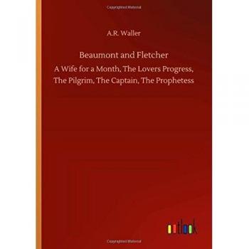Beaumont and Fletcher: A Wife for a Month, The Lovers Progress, The Pilgrim, The Captain, The Prophetess