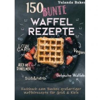 Baker, Yulanda: 150 bunte Waffel Rezepte: Low Carb, Vegan, auch mit Dinkelmehl, Belgische Waffeln, süß & herb