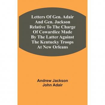 Jackson, Andrew: Letters Of Gen. Adair And Gen. Jackson Relative To The Charge Of Cowardice Made By The Latter Against The Kentucky Troops At New Orleans