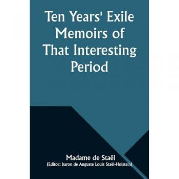 Staël, Madame De: Ten Years' Exile Memoirs of That Interesting Period of the Life of the Baroness De Stael-Holstein, Written by Herself, during the Years 1810, 1811, 1812, and 1813, and Now First Published from the Original Manuscript, by Her Son.