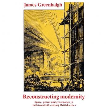 Reconstructing modernity: Space, power and governance in mid-twentieth century British cities