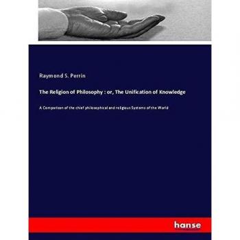 The Religion of Philosophy : or, The Unification of Knowledge: A Comparison of the chief philosophical and religious Systems of the World
