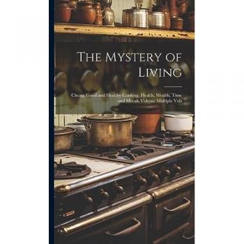 The Mystery of Living: Cheap, Good and Healthy Cooking, Health, Wealth, Time and Morals Volume Multiple Vols