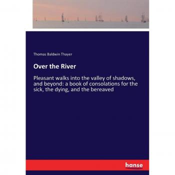 Over the River: Pleasant walks into the valley of shadows, and beyond: a book of consolations for the sick, the dying, and the bereaved