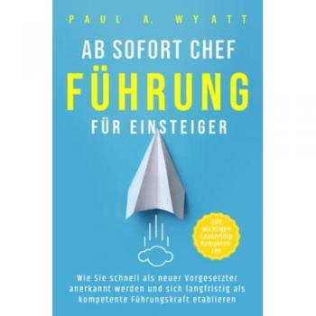 Ab sofort Chef – Führung für Einsteiger: Wie Sie schnell als neuer Vorgesetzter anerkannt werden und sich langfristig als kompetente Führungskraft etablieren | Alle wichtigen Leadership Kompetenzen