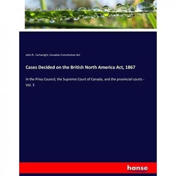 Cases Decided on the British North America Act, 1867: In the Privy Council, the Supreme Court of Canada, and the provincial courts