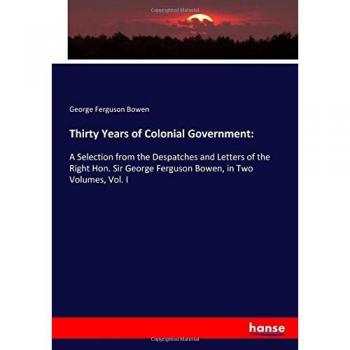 Thirty Years of Colonial Government:: A Selection from the Despatches and Letters of the Right Hon. Sir George Ferguson Bowen, in Two Volumes, Vol. I