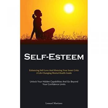 Self-Esteem: Enhancing Self-Love And Silencing Your Inner Critic: A Life-Changing Mental Health Guide (Unlock Your Hidden Capabilities And Go Beyond Your Confidence Limits)