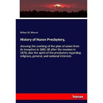 History of Huron Presbytery,: showing the working of the plan of union from its inception in 1801 till after the reunion in 1870; also the spirit of ... religious, general, and national interests
