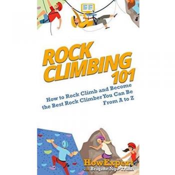 Rock Climbing 101: How to Rock Climb and Become the Best Rock Climber You Can Be From A to Z