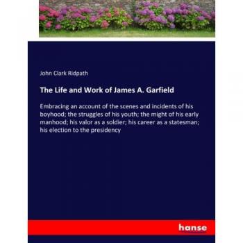 The Life and Work of James A. Garfield: Embracing an account of the scenes and incidents of his boyhood; the struggles of his youth; the might of his ... a statesman; his election to the presidency