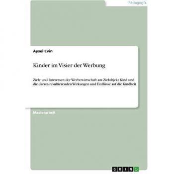 Kinder im Visier der Werbung: Ziele und Interessen der Werbewirtschaft am Zielobjekt Kind und die daraus resultierenden Wirkungen und Einflüsse auf die Kindheit
