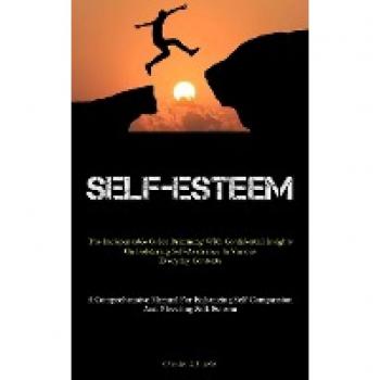 Self-Esteem: The Indispensable Guide Brimming With Confidential Insights On Bolstering Self-Assurance In Various Everyday Contexts (A Comprehensive ... Self-Compassion And Elevating Self-Esteem)