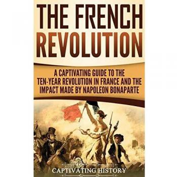 The French Revolution: A Captivating Guide to the Ten-Year Revolution in France and the Impact Made by Napoleon Bonaparte