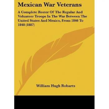 Mexican War Veterans: A Complete Roster Of The Regular And Volunteer Troops In The War Between The United States And Mexico, From 1846 To 1848 (1887)