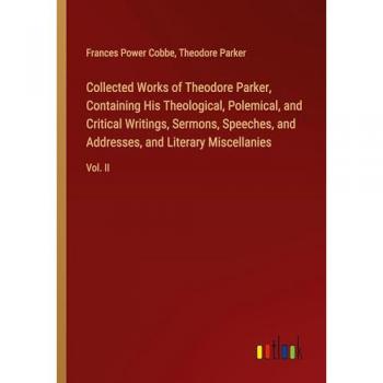 Collected Works of Theodore Parker Containing His Theological Polemical and Critical Writings Sermons Speeches and Addresses and Literary Miscellanies