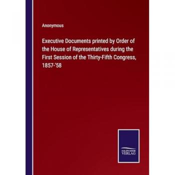Executive Documents printed by Order of the House of Representatives during the First Session of the Thirty-Fifth Congress, 1857-'58