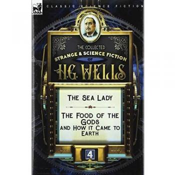 The Collected Strange & Science Fiction of H. G. Wells: Volume 4-The Sea Lady & The Food of the Gods and How it Came to Earth