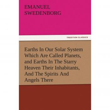 Earths In Our Solar System Which Are Called Planets, and Earths In The Starry Heaven Their Inhabitants, And The Spirits And Angels There (TREDITION CLASSICS)