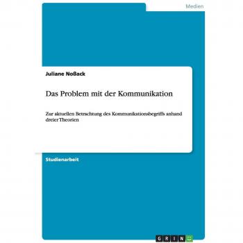 Das Problem mit der Kommunikation: Zur aktuellen Betrachtung des Kommunikationsbegriffs anhand dreier Theorien