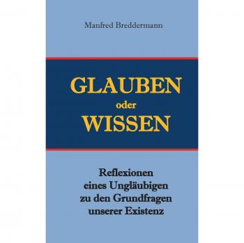 Glauben oder Wisssen: Reflexionen eines Ungläubigen zu den Grundfragen unserer Existenz