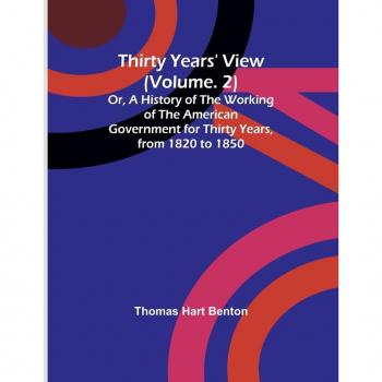 Thirty Years' View (Vol. 2) Or A History of the Working of the American Government for Thirty Years from 1820 to 1850