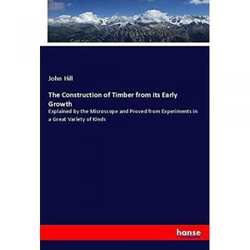 The Construction of Timber from its Early Growth: Explained by the Microscope and Proved from Experiments in a Great Variety of Kinds