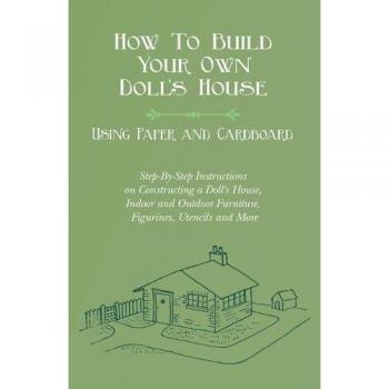 How To Build Your Own Doll's House, Using Paper and Cardboard. Step-By-Step Instructions on Constructing a Doll's House, Indoor and Outdoor Furniture, Figurines, Utencils and More