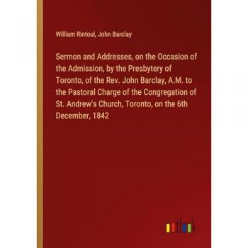Sermon and Addresses on the Occasion of the Admission by the Presbytery of Toronto of the Rev. John Barclay A.M. to the Pastoral Charge of the Congregation of St. Andrew's Church Toronto on the 6th December 1842