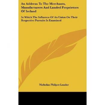 An Address To The Merchants, Manufacturers And Landed Proprietors Of Ireland: In Which The Influence Of An Union On Their Respective Pursuits Is Examined