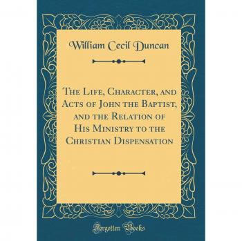 The Life, Character, and Acts of John the Baptist, and the Relation of His Ministry to the Christian Dispensation